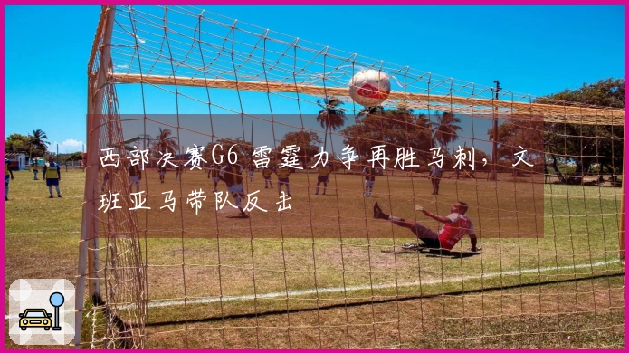 西部决赛G6 雷霆力争再胜马刺,文班亚马带队反击